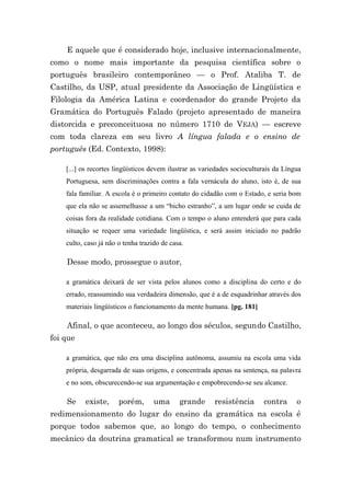 E aquele que é considerado hoje, inclusive internacionalmente,
como o nome mais importante da pesquisa científica sobre o
português brasileiro contemporâneo — o Prof. Ataliba T. de
Castilho, da USP, atual presidente da Associação de Lingüística e
Filologia da América Latina e coordenador do grande Projeto da
Gramática do Português Falado (projeto apresentado de maneira
distorcida e preconceituosa no número 1710 de VEJA) — escreve
com toda clareza em seu livro A língua falada e o ensino de
português (Ed. Contexto, 1998):

    [...] os recortes lingüísticos devem ilustrar as variedades socioculturais da Língua
    Portuguesa, sem discriminações contra a fala vernácula do aluno, isto é, de sua
    fala familiar. A escola é o primeiro contato do cidadão com o Estado, e seria bom
    que ela não se assemelhasse a um “bicho estranho”, a um lugar onde se cuida de
    coisas fora da realidade cotidiana. Com o tempo o aluno entenderá que para cada
    situação se requer uma variedade lingüística, e será assim iniciado no padrão
    culto, caso já não o tenha trazido de casa.

    Desse modo, prossegue o autor,

    a gramática deixará de ser vista pelos alunos como a disciplina do certo e do
    errado, reassumindo sua verdadeira dimensão, que é a de esquadrinhar através dos
    materiais lingüísticos o funcionamento da mente humana. [pg. 181]

    Afinal, o que aconteceu, ao longo dos séculos, segundo Castilho,
foi que

    a gramática, que não era uma disciplina autônoma, assumiu na escola uma vida
    própria, desgarrada de suas origens, e concentrada apenas na sentença, na palavra
    e no som, obscurecendo-se sua argumentação e empobrecendo-se seu alcance.

    Se     existe,     porém,       uma      grande      resistência      contra      o
redimensionamento do lugar do ensino da gramática na escola é
porque todos sabemos que, ao longo do tempo, o conhecimento
mecânico da doutrina gramatical se transformou num instrumento
 