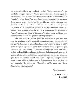 de discriminação e de exclusão social. “Saber português”, na
verdade, sempre significou “saber gramática”, isto é, ser capaz de
identificar — por meio de uma terminologia falha e incoerente — o
“sujeito” e o “predicado” de uma frase, pouco importando o que essa
frase queria dizer, os efeitos de sentido que podia provocar etc.
Transformada num saber esotérico, reservado a uns poucos
“iluminados”, a “gramática” passou a ser reverenciada como algo
misterioso e inacessível — daí surgiu a necessidade de “mestres” e
“guias”, capazes de levar o “ignorante” a atravessar o abismo que
separa os que sabem dos que não sabem português...
    Em conclusão, Sr. Editor, gostaria de lhe pedir que, uma vez
que tão amplo espaço foi concedido aos defensores da idéia medieval
de que “os brasileiros não sabem falar bem”, caberia agora a VEJA
conceder igual espaço aos verdadeiros especialistas, às pessoas que
dedicam toda sua energia, toda sua inteligência, toda sua vida,
enfim, ao [pg. 182] estudo dos fenômenos da linguagem humana e à
proposição de novos métodos de ensino, capazes de dar voz aos que,
por força de tantas estruturas sociais injustas, sempre foram
mantidos no silêncio. Talvez assim VEJA possa se livrar do risco de
ser acusada de promover “distorções deliberadas dos fatos
lingüísticos e pedagógicos”.

                                                  Atenciosamente,

                                                MARCOS BAGNO
                                                         [pg. 183]
 