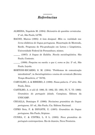 Referências



ALMEIDA, Napoleão M. (1994): Dicionário de questões vernáculas.
    2a ed., São Paulo, LCTE.
BAGNO, Marcos (1995): A luta desigual. Mito vs. realidade nos
    livros didáticos de língua portuguesa. Dissertação de Mestrado,
    Recife, Programa de Pós-graduação em Letras e Lingüística,
    Universidade Federal de Pernambuco, mimeo.
______ (1997): A língua de Eulália. Novela sociolingüística. São
    Paulo, Contexto.
______ (1999): Pesquisa na escola: o que é, como se faz. 2a ed., São
    Paulo, Loyola.
BORTONI-RICARDO, S. M. (1984): “Problemas de comunicação
    interdialetal”, in Sociolingüística e ensino do vernáculo (Revista
    Tempo Brasileiro, n° 78/79).
CARVALHO, A. & RIBEIRO, J. (1998): Nossa palavra. 5ª série. São
    Paulo, Ática.
CASTILHO, A. et alii (I: 1990, II: 1992, III: 1993, IV, V, VI: 1996):
    Gramática       do   português   falado.   Campinas,   Editora   da
    UNICAMP.
CEGALLA, Domingos P. (1990): Novíssima gramática da língua
    portuguesa. 33a ed., São Paulo, Cia. Editora Nacional.
CIPRO Neto, P. & INFANTE, U. (1997): Gramática da língua
    portuguesa. São Paulo, Scipione.
CUNHA, C. & CINTRA, L. E L. (1985): Nova gramática do
    português contemporâneo. Rio de Janeiro, Nova Fronteira.
 