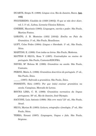 DUARTE, Sérgio N. (1998): Língua viva. Rio de Janeiro, Rocco. [pg.
    185]
FIGUEIREDO, Cândido de (1929 [1903]): O que se não deve dizer,
    vol. I. 5a ed., Lisboa, Livraria Clássica Editora.
GNERRE, Maurizzio (1985): Linguagem, escrita e poder. São Paulo,
    Martins Fontes.
LOBATO, J. B. Monteiro (1952 [1934]): Emília no País da
    Gramática. 3a ed., São Paulo, Brasiliense.
LUFT, Celso Pedro (1994): Língua e liberdade. 3a ed., São Paulo,
    Ática.
MARTINS, E. (1999): Com todas as letras. São Paulo, Moderna.
MATTOS E SILVA, Rosa V (1997): Contradições no ensino de
    português. São Paulo, Contexto/EDUFBA.
NEVES, Ma Helena M. (1990): Gramática na escola. São Paulo,
    Contexto.
PERINI, Mário A. (1996): Gramática descritiva do português. 2a ed.,
    São Paulo, Ática.
______ (1997): Sofrendo a gramática. São Paulo, Ática.
POSSENTI, Sírio (1997): Por que (não) ensinar gramática na
    escola. Campinas, Mercado de Letras.
ROCHA LIMA, C. H. (1989): Gramática normativa da língua
    portuguesa. 30a ed., Rio de Janeiro, José Olympio.
SACCONI, Luiz Antonio (1998): Não erre mais! 23a ed., São Paulo,
    Atual.
SILVA, Myrian B. (1993): Leitura, ortografia e fonologia. 2ª ed., São
    Paulo, Ática.
TERRA, Ernani (1997): Linguagem, língua e fala. São Paulo,
    Scipione.
 