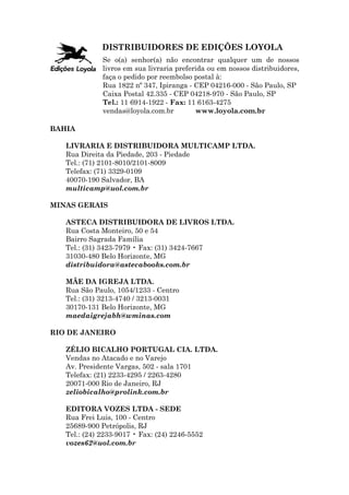 DISTRIBUIDORES DE EDIÇÕES LOYOLA
              Se o(a) senhor(a) não encontrar qualquer um de nossos
              livros em sua livraria preferida ou em nossos distribuidores,
              faça o pedido por reembolso postal à:
              Rua 1822 nº 347, Ipiranga - CEP 04216-000 - São Paulo, SP
              Caixa Postal 42.335 - CEP 04218-970 - São Paulo, SP
              Tel.: 11 6914-1922 - Fax: 11 6163-4275
              vendas@loyola.com.br         www.loyola.com.br

BAHIA

   LIVRARIA E DISTRIBUIDORA MULTICAMP LTDA.
   Rua Direita da Piedade, 203 - Piedade
   Tel.: (71) 2101-8010/2101-8009
   Telefax: (71) 3329-0109
   40070-190 Salvador, BA
   multicamp@uol.com.br

MINAS GERAIS

   ASTECA DISTRIBUIDORA DE LIVROS LTDA.
   Rua Costa Monteiro, 50 e 54
   Bairro Sagrada Família
   Tel.: (31) 3423-7979 • Fax: (31) 3424-7667
   31030-480 Belo Horizonte, MG
   distribuidora@astecabooks.com.br

   MÃE DA IGREJA LTDA.
   Rua São Paulo, 1054/1233 - Centro
   Tel.: (31) 3213-4740 / 3213-0031
   30170-131 Belo Horizonte, MG
   maedaigrejabh@wminas.com

RIO DE JANEIRO

   ZÉLIO BICALHO PORTUGAL CIA. LTDA.
   Vendas no Atacado e no Varejo
   Av. Presidente Vargas, 502 - sala 1701
   Telefax: (21) 2233-4295 / 2263-4280
   20071-000 Rio de Janeiro, RJ
   zeliobicalho@prolink.com.br

   EDITORA VOZES LTDA - SEDE
   Rua Frei Luis, 100 - Centro
   25689-900 Petrópolis, RJ
   Tel.: (24) 2233-9017 • Fax: (24) 2246-5552
   vozes62@uol.com.br
 