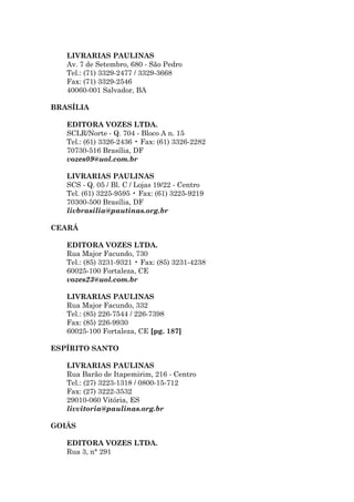 LIVRARIAS PAULINAS
   Av. 7 de Setembro, 680 - São Pedro
   Tel.: (71) 3329-2477 / 3329-3668
   Fax: (71) 3329-2546
   40060-001 Salvador, BA

BRASÍLIA

   EDITORA VOZES LTDA.
   SCLR/Norte - Q. 704 - Bloco A n. 15
   Tel.: (61) 3326-2436 • Fax: (61) 3326-2282
   70730-516 Brasília, DF
   vozes09@uol.com.br

   LIVRARIAS PAULINAS
   SCS - Q. 05 / Bl. C / Lojas 19/22 - Centro
   Tel. (61) 3225-9595 • Fax: (61) 3225-9219
   70300-500 Brasília, DF
   livbrasilia@pautinas.org.br

CEARÁ

   EDITORA VOZES LTDA.
   Rua Major Facundo, 730
   Tel.: (85) 3231-9321 • Fax: (85) 3231-4238
   60025-100 Fortaleza, CE
   vozes23@uol.com.br

   LIVRARIAS PAULINAS
   Rua Major Facundo, 332
   Tel.: (85) 226-7544 / 226-7398
   Fax: (85) 226-9930
   60025-100 Fortaleza, CE [pg. 187]

ESPÍRITO SANTO

   LIVRARIAS PAULINAS
   Rua Barão de Itapemirim, 216 - Centro
   Tel.: (27) 3223-1318 / 0800-15-712
   Fax: (27) 3222-3532
   29010-060 Vitória, ES
   livvitoria@paulinas.org.br

GOIÁS

   EDITORA VOZES LTDA.
   Rua 3, n° 291
 