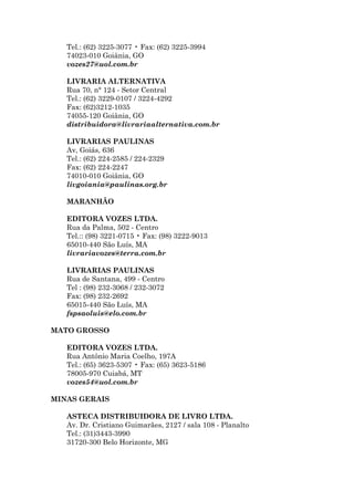 Tel.: (62) 3225-3077 • Fax: (62) 3225-3994
   74023-010 Goiânia, GO
   vozes27@uol.com.br

   LIVRARIA ALTERNATIVA
   Rua 70, n° 124 - Setor Central
   Tel.: (62) 3229-0107 / 3224-4292
   Fax: (62)3212-1035
   74055-120 Goiânia, GO
   distribuidora@livrariaalternativa.com.br

   LIVRARIAS PAULINAS
   Av, Goiás, 636
   Tel.: (62) 224-2585 / 224-2329
   Fax: (62) 224-2247
   74010-010 Goiânia, GO
   livgoiania@paulinas.org.br

   MARANHÃO

   EDITORA VOZES LTDA.
   Rua da Palma, 502 - Centro
   Tel.:: (98) 3221-0715 • Fax: (98) 3222-9013
   65010-440 São Luís, MA
   livrariavozes@terra.com.br

   LIVRARIAS PAULINAS
   Rua de Santana, 499 - Centro
   Tel : (98) 232-3068 / 232-3072
   Fax: (98) 232-2692
   65015-440 São Luís, MA
   fspsaoluis@elo.com.br

MATO GROSSO

   EDITORA VOZES LTDA.
   Rua Antônio Maria Coelho, 197A
   Tel.: (65) 3623-5307 • Fax: (65) 3623-5186
   78005-970 Cuiabá, MT
   vozes54@uol.com.br

MINAS GERAIS

   ASTECA DISTRIBUIDORA DE LIVRO LTDA.
   Av. Dr. Cristiano Guimarães, 2127 / sala 108 - Planalto
   Tel.: (31)3443-3990
   31720-300 Belo Horizonte, MG
 