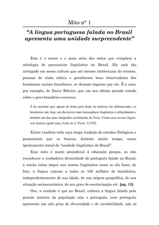 Mito n° 1
 “A língua portuguesa falada no Brasil
 apresenta uma unidade surpreendente”


    Este é o maior e o mais sério dos mitos que compõem a
mitologia do preconceito lingüístico no Brasil. Ele está tão
arraigado em nossa cultura que até mesmo intelectuais de renome,
pessoas de visão crítica e geralmente boas observadoras dos
fenômenos sociais brasileiros, se deixam enganar por ele. É o caso,
por exemplo, de Darcy Ribeiro, que em seu último grande estudo
sobre o povo brasileiro escreveu:

    É de assinalar que, apesar de feitos pela fusão de matrizes tão diferenciadas, os
    brasileiros são, hoje, um dos povos mais homogêneos lingüística e culturalmente e
    também um dos mais integrados socialmente da Terra. Falam uma mesma língua,
    sem dialetos [grifo meu, Folha de S. Paulo, 5/2/95].

    Existe também toda uma longa tradição de estudos filológicos e
gramaticais     que     se    baseou,      durante         muito   tempo,     nesse
(pre)conceito irreal da “unidade lingüística do Brasil”.
    Esse mito é muito prejudicial à educação porque, ao não
reconhecer a verdadeira diversidade do português falado no Brasil,
a escola tenta impor sua norma lingüística como se ela fosse, de
fato, a língua comum a todos os 160 milhões de brasileiros,
independentemente de sua idade, de sua origem geográfica, de sua
situação socioeconômica, de seu grau de escolarização etc. [pg. 15]
    Ora, a verdade é que no Brasil, embora a língua falada pela
grande maioria da população seja o português, esse português
apresenta um alto grau de diversidade e de variabilidade, não só
 