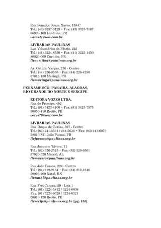 Rua Senador Souza Naves, 158-C
   Tel.: (43) 3337-3129 • Fax: (43) 3325-7167
   86020-160 Londrina, PR
   vozes41@uol.com.br

   LIVRARIAS PAULINAS
   Rua Voluntários da Pátria, 225
   Tel.: (41) 3224-8550 • Fax: (41) 3223-1450
   80020-000 Curitiba, PR
   livcuritiba@paulinas.org.br

   Av. Getúlio Vargas, 276 - Centro
   Tel.: (44) 226-3536 • Fax: (44) 226-4250
   87013-130 Maringá, PR
   livmaringa@pauiinas.org.br

PERNAMBUCO, PARAÍBA, ALAGOAS,
RIO GRANDE DO NORTE E SERGIPE

   EDITORA VOZES LTDA.
   Rua do Príncipe, 482
   Tel.: (81) 3423-4100 • Fax: (81) 3423-7575
   50050-410 Recife, PE
   vozes70@uol.com.br

   LIVRARIAS PAULINAS
   Rua Duque de Caxias, 597 - Centro
   Tel.: (83) 241-5591 / 241-5636 • Fax: (83) 241-6979
   58010-821 João Pessoa, PB
   livjpessoa@paulinas.org.br

   Rua Joaquim Távora, 71
   Tel.: (82) 326-2575 • Fax: (82) 326-6561
   57020-320 Maceió, AL
   livmaceio@paulinas.org.br

   Rua João Pessoa, 224 - Centro
   Tel.: (84) 212-2184 • Fax: (84) 212-1846
   59025-200 Natal, RN
   livnatal@paulinas.org.br

   Rua Frei Caneca, 59 - Loja 1
   Tel.: (81) 3224-5812 / 3224-6609
   Fax: (81) 3224-9028 / 3224-6321
   50010-120 Recife, PE
   livrecife@paulinas.org.br [pg. 188]
 