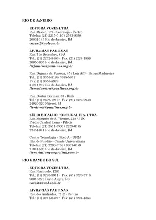 RIO DE JANEIRO

   EDITORA VOZES LTDA.
   Rua México, 174 - Sobreloja - Centro
   Telefax: (21) 2215-0110 / 2533-8358
   20031-143 Rio de Janeiro, RJ
   vozes42@uolcom.br

   LIVRARIAS PAULINAS
   Rua 7 de Setembro, 81-A
   Tel.: (21) 2232-5486 • Fax: (21) 2224-1889
   20050-005 Rio de Janeiro, RJ
   livjaneiro@paulinas.org.br

   Rua Dagmar da Fonseca, 45 / Loja A/B - Bairro Madureira
   Tel.: (21) 3355-5189/ 3355-5931
   Fax: (21) 3355-5929
   21351-040 Rio de Janeiro, RJ
   livmadureira@paulinas.org.br

   Rua Doutor Borman, 33 - Rink
   Tel.: (21) 2622-1219 • Fax: (21) 2622-9940
   24020-320 Niterói, RJ
   livniteroi@paulinas.org.br

   ZÉLIO BICALHO PORTUGAL CIA. LTDA.
   Rua Marquês de S. Vicente, 225 - PUC
   Prédio Cardeal Leme - Pilotis
   Telefax: (21) 2511-3900 / 2259-0195
   22451-041 Rio de Janeiro, RJ

   Centro Tecnologia - Bloco A - UFRJ
   Ilha do Fundão - Cidade Universitária
   Telefax: (21) 2290-3768 / 3867-6159
   21941-590 Rio de Janeiro, RJ
   livrarialiança@prolink.com.br

RIO GRANDE DO SUL

   EDITORA VOZES LTDA.
   Rua Riachuelo, 1280
   Tel.: (51) 3226-3911 • Fax: (51) 3226-3710
   90010-273 Porto Alegre, RS
   vozes05@uol.com.br

   LIVRARIAS PAULINAS
   Rua dos Andradas, 1212 - Centro
   Tel.: (51) 3221-0422 • Fax: (51) 3224-4354
 