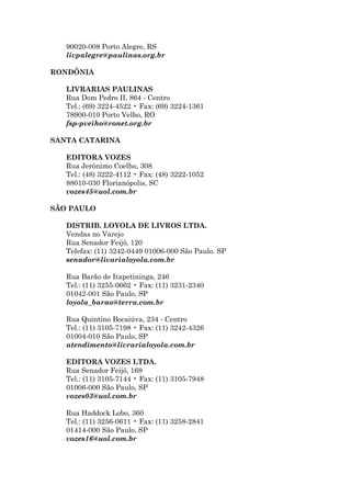90020-008 Porto Alegre, RS
   livpalegre@paulinas.org.br

RONDÔNIA

   LIVRARIAS PAULINAS
   Rua Dom Pedro II, 864 - Centro
   Tel.: (69) 3224-4522 • Fax: (69) 3224-1361
   78900-010 Porto Velho, RO
   fsp-pveiho@ronet.org.br

SANTA CATARINA

   EDITORA VOZES
   Rua Jerônimo Coelho, 308
   Tel.: (48) 3222-4112 • Fax: (48) 3222-1052
   88010-030 Florianópolis, SC
   vozes45@uol.com.br

SÃO PAULO

   DISTRIB. LOYOLA DE LIVROS LTDA.
   Vendas no Varejo
   Rua Senador Feijó, 120
   Telefax: (11) 3242-0449 01006-000 São Paulo. SP
   senador@livarialoyola.com.br

   Rua Barão de Itapetininga, 246
   Tel.: (11) 3255-0662 • Fax: (11) 3231-2340
   01042-001 São Paulo, SP
   loyola_barao@terra.com.br

   Rua Quintino Bocaiúva, 234 - Centro
   Tel.: (11) 3105-7198 • Fax: (11) 3242-4326
   01004-010 São Paulo, SP
   atendimento@livrarialoyola.com.br

   EDITORA VOZES LTDA.
   Rua Senador Feijó, 168
   Tel.: (11) 3105-7144 • Fax: (11) 3105-7948
   01006-000 São Paulo, SP
   vozes03@uol.com.br

   Rua Haddock Lobo, 360
   Tel.: (11) 3256-0611 • Fax: (11) 3258-2841
   01414-000 São Paulo, SP
   vozes16@uol.com.br
 
