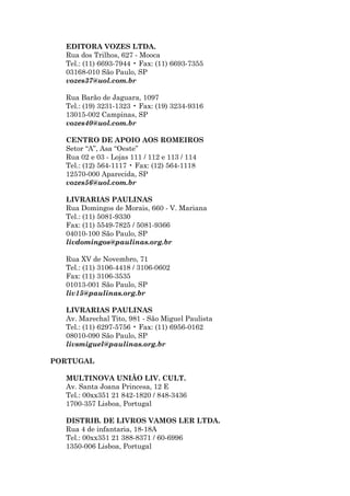 EDITORA VOZES LTDA.
  Rua dos Trilhos, 627 - Mooca
  Tel.: (11) 6693-7944 • Fax: (11) 6693-7355
  03168-010 São Paulo, SP
  vozes37@uol.com.br

  Rua Barão de Jaguara, 1097
  Tel.: (19) 3231-1323 • Fax: (19) 3234-9316
  13015-002 Campinas, SP
  vozes40@uol.com.br

  CENTRO DE APOIO AOS ROMEIROS
  Setor “A”, Asa “Oeste”
  Rua 02 e 03 - Lojas 111 / 112 e 113 / 114
  Tel.: (12) 564-1117 • Fax: (12) 564-1118
  12570-000 Aparecida, SP
  vozes56@uol.com.br

  LIVRARIAS PAULINAS
  Rua Domingos de Morais, 660 - V. Mariana
  Tel.: (11) 5081-9330
  Fax: (11) 5549-7825 / 5081-9366
  04010-100 São Paulo, SP
  livdomingos@paulinas.org.br

  Rua XV de Novembro, 71
  Tel.: (11) 3106-4418 / 3106-0602
  Fax: (11) 3106-3535
  01013-001 São Paulo, SP
  liv15@paulinas.org.br

  LIVRARIAS PAULINAS
  Av. Marechal Tito, 981 - São Miguel Paulista
  Tel.: (11) 6297-5756 • Fax: (11) 6956-0162
  08010-090 São Paulo, SP
  livsmiguel@paulinas.org.br

PORTUGAL

  MULTINOVA UNIÃO LIV. CULT.
  Av. Santa Joana Princesa, 12 E
  Tel.: 00xx351 21 842-1820 / 848-3436
  1700-357 Lisboa, Portugal

  DISTRIB. DE LIVROS VAMOS LER LTDA.
  Rua 4 de infantaria, 18-18A
  Tel.: 00xx351 21 388-8371 / 60-6996
  1350-006 Lisboa, Portugal
 
