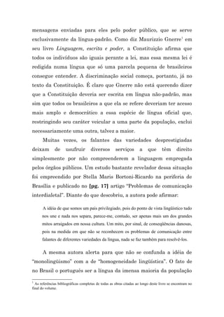 mensagens enviadas para eles pelo poder público, que se serve
exclusivamente da língua-padrão. Como diz Maurizzio Gnerre 1 em
seu livro Linguagem, escrita e poder, a Constituição afirma que
todos os indivíduos são iguais perante a lei, mas essa mesma lei é
redigida numa língua que só uma parcela pequena de brasileiros
consegue entender. A discriminação social começa, portanto, já no
texto da Constituição. É claro que Gnerre não está querendo dizer
que a Constituição deveria ser escrita em língua não-padrão, mas
sim que todos os brasileiros a que ela se refere deveriam ter acesso
mais amplo e democrático a essa espécie de língua oficial que,
restringindo seu caráter veicular a uma parte da população, exclui
necessariamente uma outra, talvez a maior.
      Muitas vezes, os falantes das variedades desprestigiadas
deixam        de     usufruir         diversos        serviços       a     que      têm       direito
simplesmente por não compreenderem a linguagem empregada
pelos órgãos públicos. Um estudo bastante revelador dessa situação
foi empreendido por Stella Maris Bortoni-Ricardo na periferia de
Brasília e publicado no [pg. 17] artigo “Problemas de comunicação
interdialetal”. Diante do que descobriu, a autora pode afirmar:

      A idéia de que somos um país privilegiado, pois do ponto de vista lingüístico tudo
      nos une e nada nos separa, parece-me, contudo, ser apenas mais um dos grandes
      mitos arraigados em nossa cultura. Um mito, por sinal, de conseqüências danosas,
      pois na medida em que não se reconhecem os problemas de comunicação entre
      falantes de diferentes variedades da língua, nada se faz também para resolvê-los.

      A mesma autora alerta para que não se confunda a idéia de
“monolingüismo” com a de “homogeneidade lingüística”. O fato de
no Brasil o português ser a língua da imensa maioria da população

1
  As referências bibliográficas completas de todas as obras citadas ao longo deste livro se encontram no
final do volume.
 