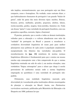 não implica, automaticamente, que esse português seja um bloco
compacto, coeso e homogêneo. Na verdade, como costumo dizer, o
que habitualmente chamamos de português é um grande “balaio de
gatos”, onde há gatos dos mais diversos tipos: machos, fêmeas,
brancos, pretos, malhados, grandes, pequenos, adultos, idosos,
recém-nascidos, gordos, magros, bem-nutridos, famintos etc. Cada
um desses “gatos” é uma variedade do português brasileiro, com sua
gramática específica, coerente, lógica e funcional.
    É preciso, portanto, que a escola e todas as demais instituições
voltadas para a educação e a cultura abandonem esse mito da
“unidade” do português no Brasil e passem a reconhecer a
verdadeira diversidade lingüística de nosso país para melhor
planejarem suas políticas de ação junto à população amplamente
marginalizada     dos   falantes     das   variedades    não-padrão.   O
reconhecimento    da    [pg.   18]    existência   de    muitas   normas
lingüísticas diferentes é fundamental para que o ensino em nossas
escolas seja conseqüente com o fato comprovado de que a norma
lingüística ensinada em sala de aula é, em muitas situações, uma
verdadeira “língua estrangeira” para o aluno que chega à escola
proveniente de ambientes sociais onde a norma lingüística
empregada no quotidiano é uma variedade de português não-
padrão.
    Felizmente,     essa   realidade       lingüística   marcada    pela
diversidade já é reconhecida pelas instituições oficiais encarregadas
de planejar a educação no Brasil. Assim, nos Parâmetros
curriculares nacionais, publicados pelo Ministério da Educação e do
Desporto em 1998, podemos ler que
 