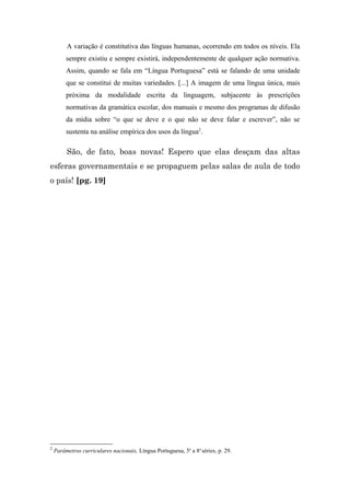 A variação é constitutiva das línguas humanas, ocorrendo em todos os níveis. Ela
         sempre existiu e sempre existirá, independentemente de qualquer ação normativa.
         Assim, quando se fala em “Língua Portuguesa” está se falando de uma unidade
         que se constitui de muitas variedades. [...] A imagem de uma língua única, mais
         próxima da modalidade escrita da linguagem, subjacente às prescrições
         normativas da gramática escolar, dos manuais e mesmo dos programas de difusão
         da mídia sobre “o que se deve e o que não se deve falar e escrever”, não se
         sustenta na análise empírica dos usos da língua2.

         São, de fato, boas novas! Espero que elas desçam das altas
esferas governamentais e se propaguem pelas salas de aula de todo
o país! [pg. 19]




2
    Parâmetros curriculares nacionais, Língua Portuguesa, 5a a 8a séries, p. 29.
 