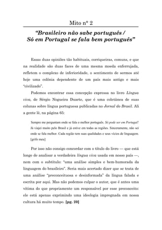 Mito n° 2
     “Brasileiro não sabe português /
  Só em Portugal se fala bem português”


     Essas duas opiniões tão habituais, corriqueiras, comuns, e que
na realidade são duas faces de uma mesma moeda enferrujada,
refletem o complexo de inferioridade, o sentimento de sermos até
hoje uma colônia dependente de um país mais antigo e mais
“civilizado”.
     Podemos encontrar essa concepção expressa no livro Língua
viva, de Sérgio Nogueira Duarte, que é uma coletânea de suas
colunas sobre língua portuguesa publicadas no Jornal do Brasil. Ali
a gente lê, na página 65:

     Sempre me perguntam onde se fala o melhor português. Só pode ser em Portugal!
    Já viajei muito pelo Brasil e já estive em todas as regiões. Sinceramente, não sei
    onde se fala melhor. Cada região tem suas qualidades e seus vícios de linguagem.
    [grifo meu]

     Por isso não consigo concordar com o título do livro — que está
longe de analisar a verdadeira língua viva usada em nosso país —,
nem com o subtítulo: “uma análise simples e bem-humorada da
linguagem do brasileiro”. Seria mais acertado dizer que se trata de
uma análise “preconceituosa e desinformada” da língua falada e
escrita por aqui. Mas não podemos culpar o autor, que é antes uma
vítima do que propriamente um responsável por esse preconceito:
ele está apenas exprimindo uma ideologia impregnada em nossa
cultura há muito tempo. [pg. 20]
 