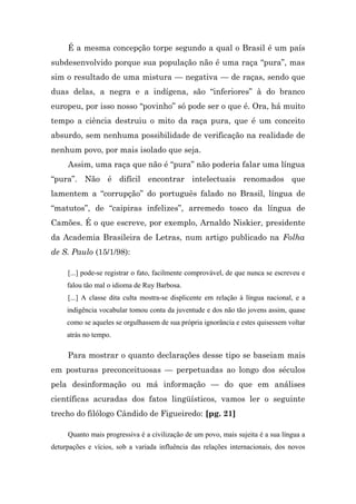 É a mesma concepção torpe segundo a qual o Brasil é um país
subdesenvolvido porque sua população não é uma raça “pura”, mas
sim o resultado de uma mistura — negativa — de raças, sendo que
duas delas, a negra e a indígena, são “inferiores” à do branco
europeu, por isso nosso “povinho” só pode ser o que é. Ora, há muito
tempo a ciência destruiu o mito da raça pura, que é um conceito
absurdo, sem nenhuma possibilidade de verificação na realidade de
nenhum povo, por mais isolado que seja.
     Assim, uma raça que não é “pura” não poderia falar uma língua
“pura”. Não é difícil encontrar intelectuais renomados que
lamentem a “corrupção” do português falado no Brasil, língua de
“matutos”, de “caipiras infelizes”, arremedo tosco da língua de
Camões. É o que escreve, por exemplo, Arnaldo Niskier, presidente
da Academia Brasileira de Letras, num artigo publicado na Folha
de S. Paulo (15/1/98):

     [...] pode-se registrar o fato, facilmente comprovável, de que nunca se escreveu e
     falou tão mal o idioma de Ruy Barbosa.
     [...] A classe dita culta mostra-se displicente em relação à língua nacional, e a
     indigência vocabular tomou conta da juventude e dos não tão jovens assim, quase
     como se aqueles se orgulhassem de sua própria ignorância e estes quisessem voltar
     atrás no tempo.

     Para mostrar o quanto declarações desse tipo se baseiam mais
em posturas preconceituosas — perpetuadas ao longo dos séculos
pela desinformação ou má informação — do que em análises
científicas acuradas dos fatos lingüísticos, vamos ler o seguinte
trecho do filólogo Cândido de Figueiredo: [pg. 21]

     Quanto mais progressiva é a civilização de um povo, mais sujeita é a sua língua a
deturpações e vícios, sob a variada influência das relações internacionais, dos novos
 
