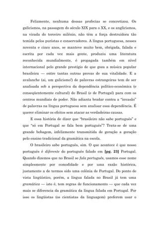 Felizmente, nenhuma dessas profecias se concretizou. Os
galicismos, na passagem do século XIX para o XX, e os anglicismos,
na virada do terceiro milênio, não têm a força destruidora tão
temida pelos puristas e conservadores. A língua portuguesa, nesses
noventa e cinco anos, se manteve muito bem, obrigada, falada e
escrita por cada vez mais gente, produziu uma literatura
reconhecida    mundialmente,   é   propagada      também    em   nível
internacional pelo grande prestígio de que goza a música popular
brasileira — entre tantas outras provas de sua vitalidade. E a
avalanche (ai, um galicismo!) de palavras estrangeiras tem de ser
analisada sob a perspectiva da dependência político-econômica (e
conseqüentemente cultural) do Brasil (e de Portugal) para com os
centros mundiais de poder. Não adianta bradar contra a “invasão”
de palavras na língua portuguesa sem analisar essa dependência. É
querer eliminar os efeitos sem atacar as verdadeiras causas.
    E essa história de dizer que “brasileiro não sabe português” e
que “só em Portugal se fala bem português”? Trata-se de uma
grande bobagem, infelizmente transmitida de geração a geração
pelo ensino tradicional da gramática na escola.
    O brasileiro sabe português, sim. O que acontece é que nosso
português é diferente do português falado em [pg. 23] Portugal.
Quando dizemos que no Brasil se fala português, usamos esse nome
simplesmente    por   comodidade   e   por   uma    razão   histórica,
justamente a de termos sido uma colônia de Portugal. Do ponto de
vista lingüístico, porém, a língua falada no Brasil já tem uma
gramática — isto é, tem regras de funcionamento — que cada vez
mais se diferencia da gramática da língua falada em Portugal. Por
isso os lingüistas (os cientistas da linguagem) preferem usar o
 