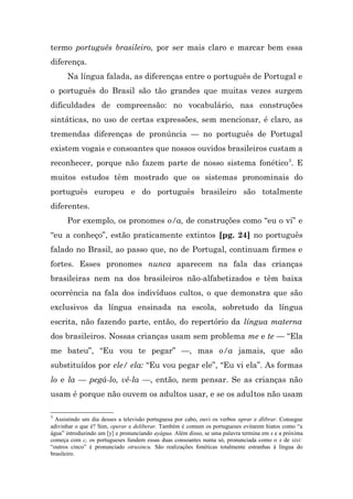 termo português brasileiro, por ser mais claro e marcar bem essa
diferença.
      Na língua falada, as diferenças entre o português de Portugal e
o português do Brasil são tão grandes que muitas vezes surgem
dificuldades de compreensão: no vocabulário, nas construções
sintáticas, no uso de certas expressões, sem mencionar, é claro, as
tremendas diferenças de pronúncia — no português de Portugal
existem vogais e consoantes que nossos ouvidos brasileiros custam a
reconhecer, porque não fazem parte de nosso sistema fonético 3. E
muitos estudos têm mostrado que os sistemas pronominais do
português europeu e do português brasileiro são totalmente
diferentes.
      Por exemplo, os pronomes o/a, de construções como “eu o vi” e
“eu a conheço”, estão praticamente extintos [pg. 24] no português
falado no Brasil, ao passo que, no de Portugal, continuam firmes e
fortes. Esses pronomes nunca aparecem na fala das crianças
brasileiras nem na dos brasileiros não-alfabetizados e têm baixa
ocorrência na fala dos indivíduos cultos, o que demonstra que são
exclusivos da língua ensinada na escola, sobretudo da língua
escrita, não fazendo parte, então, do repertório da língua materna
dos brasileiros. Nossas crianças usam sem problema me e te — “Ela
me bateu”, “Eu vou te pegar” —, mas o/a jamais, que são
substituídos por ele/ ela: “Eu vou pegar ele”, “Eu vi ela”. As formas
lo e la — pegá-lo, vê-la —, então, nem pensar. Se as crianças não
usam é porque não ouvem os adultos usar, e se os adultos não usam

3
  Assistindo um dia desses a televisão portuguesa por cabo, ouvi os verbos uprar e dlibrar. Consegue
adivinhar o que é? Sim, operar e deliberar. Também é comum os portugueses evitarem hiatos como “a
água” introduzindo um [y] e pronunciando ayágua. Além disso, se uma palavra termina em s e a próxima
começa com c, os portugueses fundem essas duas consoantes numa só, pronunciada como o x de xixi:
“outros cinco” é pronunciado otruxincu. São realizações fonéticas totalmente estranhas à língua do
brasileiro.
 
