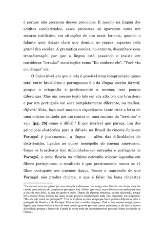 é porque não precisam desses pronomes. E mesmo na língua dos
adultos escolarizados, esses pronomes só aparecem como um
recurso estilístico, em situações de uso mais formais, quando o
falante quer deixar claro que domina as regras impostas pela
gramática escolar. A gramática escolar, no entanto, desconhece essa
transformação por que a língua está passando e insiste em
considerar “erradas” construções como “Eu conheço ele”, “Você viu
ela chegar” etc.
      O único nível em que ainda é possível uma compreensão quase
total entre brasileiros e portugueses é o da língua escrita formal,
porque a ortografia é praticamente a mesma, com poucas
diferenças. Mas um mesmo texto lido em voz alta por um brasileiro
e por um português vai soar completamente diferente, ou melhor,
difrent! Aliás, faça você mesmo a experiência: tente tirar a letra de
uma música cantada por um cantor ou uma cantora da “terrinha” e
veja [pg. 25] como é difícil!4 E por incrível que pareça, um dos
principais obstáculos para a difusão no Brasil do cinema feito em
Portugal é justamente... a língua — além das dificuldades de
distribuição, ligadas ao quase monopólio do cinema americano.
Como os brasileiros têm dificuldades em entender o português de
Portugal, e como ficaria no mínimo estranho colocar legendas em
filmes portugueses, o resultado é que praticamente nunca se vê
filme português nos cinemas daqui. Temos a impressão de que
Portugal não produz cinema, o que é falso: há bons cineastas
4
  Eu mesmo uma vez passei por uma situação embaraçosa: um amigo meu, francês, me enviou uma fita
cassete com músicas do compositor português José Afonso (por sinal, maravilhoso) e me pediu para tirar
a letra de uma delas, de que ele gostava muito. Depois de algumas tentativas, acabei desistindo, porque
havia muitas frases inteiras das quais eu não pescava simplesmente nada. Ele, espantado, me perguntou:
“Mas ele não canta em português?” Tive de explicar ao meu amigo que havia grandes diferenças entre o
português do Brasil e o de Portugal. Mas eu tive a minha vingança. Pedi a esse mesmo amigo, pouco
depois, que transcrevesse a letra de uma canção gravada por uma cantor canadense, e ele teve a mesma
dificuldade, porque o francês do Canadá às vezes pode ser incompreensível para um falante do francês da
França...
 