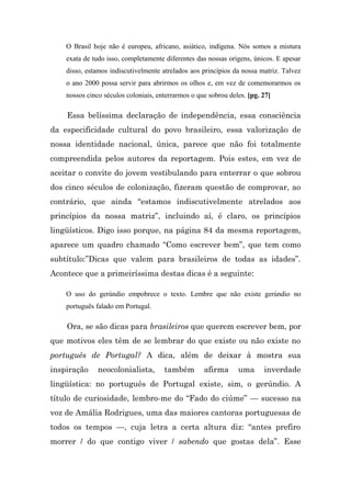O Brasil hoje não é europeu, africano, asiático, indígena. Nós somos a mistura
    exata de tudo isso, completamente diferentes das nossas origens, únicos. E apesar
    disso, estamos indiscutivelmente atrelados aos princípios da nossa matriz. Talvez
    o ano 2000 possa servir para abrirmos os olhos e, em vez de comemorarmos os
    nossos cinco séculos coloniais, enterrarmos o que sobrou deles. [pg. 27]

    Essa belíssima declaração de independência, essa consciência
da especificidade cultural do povo brasileiro, essa valorização de
nossa identidade nacional, única, parece que não foi totalmente
compreendida pelos autores da reportagem. Pois estes, em vez de
aceitar o convite do jovem vestibulando para enterrar o que sobrou
dos cinco séculos de colonização, fizeram questão de comprovar, ao
contrário, que ainda “estamos indiscutivelmente atrelados aos
princípios da nossa matriz”, incluindo aí, é claro, os princípios
lingüísticos. Digo isso porque, na página 84 da mesma reportagem,
aparece um quadro chamado “Como escrever bem”, que tem como
subtítulo:”Dicas que valem para brasileiros de todas as idades”.
Acontece que a primeiríssima destas dicas é a seguinte:

    O uso do gerúndio empobrece o texto. Lembre que não existe gerúndio no
    português falado em Portugal.

    Ora, se são dicas para brasileiros que querem escrever bem, por
que motivos eles têm de se lembrar do que existe ou não existe no
português de Portugal? A dica, além de deixar à mostra sua
inspiração     neocolonialista,       também        afirma      uma      inverdade
lingüística: no português de Portugal existe, sim, o gerúndio. A
título de curiosidade, lembro-me do “Fado do ciúme” — sucesso na
voz de Amália Rodrigues, uma das maiores cantoras portuguesas de
todos os tempos —, cuja letra a certa altura diz: “antes prefiro
morrer / do que contigo viver / sabendo que gostas dela”. Esse
 