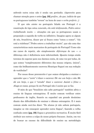 sabendo outra coisa não é senão um gerúndio. (Aproveito para
chamar atenção para o antes [pg. 28] prefiro...do que, indício de que
os portugueses também “erram” na hora de usar o verbo preferir...)
    O que não existe no português falado em Portugal é a
construção do tipo estou comendo, ela está telefonando, Pedro esteve
trabalhando muito — situações em que os portugueses usam a
preposição a seguida do verbo no infinitivo. Imagine agora se algum
de nós, brasileiros, disser por aí frases como “estou a comer”, “ela
está a telefonar”,”Pedro esteve a trabalhar muito”, que são uma das
características mais marcantes do português de Portugal! Como não
me canso de repetir, são simplesmente diferenças de uso — e
diferença não é deficiência nem inferioridade. Quanto tempo ainda
teremos de esperar para nos darmos conta, de uma vez por todas, de
que somos “completamente diferentes das nossas origens, únicos”,
como tão brilhantemente escreveu Henrique Suguri em sua redação
de vestibular?
    Por causa desse preconceito é que somos obrigados a ensinar e
aprender que o “certo” é dizer e escrever Dê--me um beijo e não Me
dá um beijo, e que é “errado” dizer e escrever Assisti o filme e
Aluga-se casas, porque lá em Portugal não é assim que se faz.
    O mito de que “brasileiro não sabe português” também afeta o
ensino de línguas estrangeiras. É muito comum verificar entre
professores de inglês, francês ou espanhol um grande desânimo
diante das dificuldades de ensinar o idioma estrangeiro. E é mais
comum ainda ouvi-los dizer: “Os alunos já não sabem português,
imagine se vão conseguir aprender outra língua”, fazendo a velha
confusão entre [pg. 29] língua e gramática normativa. É muito fácil
atribuir aos outros a culpa do nosso próprio fracasso. Assim, em vez
de buscar as causas da dificuldade de ensino na metodologia
 