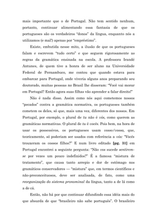 mais importante que o de Portugal. Não tem sentido nenhum,
portanto,   continuar   alimentando   essa     fantasia   de   que   os
portugueses são os verdadeiros “donos” da língua, enquanto nós a
utilizamos (e mal!) apenas por “empréstimo”.
    Existe, embutida nesse mito, a ilusão de que os portugueses
falam e escrevem “tudo certo” e que seguem rigorosamente as
regras da gramática ensinada na escola. A professora Irandé
Antunes, de quem tive a honra de ser aluno na Universidade
Federal de Pernambuco, me contou que quando estava para
embarcar para Portugal, onde viveria alguns anos preparando seu
doutorado, muitas pessoas no Brasil lhe disseram: “Você vai morar
em Portugal? Então agora suas filhas vão aprender a falar direito!”
    Não é nada disso. Assim como nós aqui cometemos nossos
“pecados” contra a gramática normativa, os portugueses também
cometem os deles, só que, mais uma vez, diferentes dos nossos. Em
Portugal, por exemplo, o plural de tu não é vós, como querem as
gramáticas normativas. O plural de tu é vocês. Pois bem, na hora de
usar os possessivos, os portugueses usam vosso/vossa, que,
teoricamente, só poderiam ser usados com referência a vós: “Vocês
trouxeram os vossos filhos?” E num livro editado [pg. 31] em
Portugal encontrei a seguinte pergunta: “Não vos sucede sentirem-
se por vezes um pouco indefinidos?” É a famosa “mistura de
tratamento”, que causa tanto arrepio e dor de estômago nos
gramáticos conservadores — “mistura” que, em termos científicos e
não-preconceituosos, deve ser analisada, de fato, como uma
reorganização do sistema pronominal da língua, tanto a de lá como
a de cá.
    Então, não há por que continuar difundindo essa idéia mais do
que absurda de que “brasileiro não sabe português”. O brasileiro
 