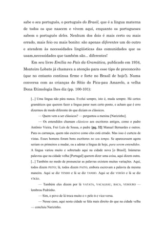 sabe o seu português, o português do Brasil, que é a língua materna
de todos os que nascem e vivem aqui, enquanto os portugueses
sabem o português deles. Nenhum dos dois é mais certo ou mais
errado, mais feio ou mais bonito: são apenas diferentes um do outro
e atendem às necessidades lingüísticas das comunidades que os
usam,necessidades que também são... diferentes!
    Em seu livro Emília no País da Gramática, publicado em 1934,
Monteiro Lobato já chamava a atenção para esse tipo de preconceito
(que no entanto continua firme e forte no Brasil de hoje!). Numa
conversa com as crianças do Sítio do Pica-pau Amarelo, a velha
Dona Etimologia lhes diz (pp. 100-101):

    [...] Uma língua não pára nunca. Evolui sempre, isto é, muda sempre. Há certos
    gramáticos que querem fazer a língua parar num certo ponto, e acham que é erro
    dizermos de modo diferente do que diziam os clássicos.
         — Quem vem a ser clássicos? — perguntou a menina [Narizinho].
         — Os entendidos chamam clássicos aos escritores antigos, como o padre
    Antônio Vieira, Frei Luís de Sousa, o padre [pg. 32] Manuel Bernardes e outros.
    Para os carranças, quem não escreve como eles está errado. Mas isso é curteza de
    vistas. Esses homens foram bons escritores no seu tempo. Se aparecessem agora
    seriam os primeiros a mudar, ou a adotar a língua de hoje, para serem entendidos.
    A língua variou muito e sobretudo aqui na cidade nova [o Brasil]. Inúmeras
    palavras que na cidade velha [Portugal] querem dizer uma coisa, aqui dizem outra.
    [...] Também no modo de pronunciar as palavras existem muitas variações. Aqui,
    todos dizem   PEITO;   lá, todos dizem   PAITO,   embora escrevam a palavra da mesma
    maneira. Aqui se diz     TENHO   e lá se diz   TANHO.   Aqui se diz   VERÃO   e lá se diz
    V'RÃO.

         — Também eles dizem por lá            VATATA, VACALHAU, BACA, VESOURO            —
    lembrou Pedrinho.
         — Sim, o povo de lá troca muito o v pelo B e vice-versa.
         — Nesse caso, aqui nesta cidade se fala mais direito do que na cidade velha
    — concluiu Narizinho.
 