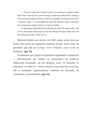 — Por quê? Ambas têm o direito de falar como quiserem, e portanto ambas
    estão certas. O que sucede é que uma língua, sempre que muda de terra, começa a
    variar muito mais depressa do que se não tivesse mudado. Os costumes são outros,
    a natureza é outra — as necessidades de expressão tornam-se outras. Tudo junto
    força a língua que emigra a adaptar-se à sua nova pátria.
         A língua desta cidade [Brasil] está ficando um dialeto da língua velha. Com
    o correr dos séculos é bem capaz de ficar tão diferente da língua velha como esta
    ficou diferente do latim. Vocês vão ver.

    Monteiro Lobato, que morreu em 1948, estava muito mais por
dentro das noções da lingüística moderna do que muito autor de
gramática que está por aí hoje, “vivo e bulindo”, como se diz no
Nordeste... [pg. 33]
    É espantoso que a figura do gramático autoritário e intolerante
—   ridicularizado       por    Lobato         na   personagem     do    professor
Aldrovando Cantagalo, em seu delicioso conto “O colocador de
pronomes”, de 1924 (!) — tenha voltado à cena neste fim de século,
sob a roupagem enganosamente moderna da televisão, do
computador e da multimídia. [pg. 34]
 