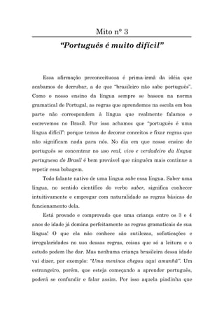 Mito n° 3
            “Português é muito difícil”



    Essa afirmação preconceituosa é prima-irmã da idéia que
acabamos de derrubar, a de que “brasileiro não sabe português”.
Como o nosso ensino da língua sempre se baseou na norma
gramatical de Portugal, as regras que aprendemos na escola em boa
parte não correspondem à língua que realmente falamos e
escrevemos no Brasil. Por isso achamos que “português é uma
língua difícil”: porque temos de decorar conceitos e fixar regras que
não significam nada para nós. No dia em que nosso ensino de
português se concentrar no uso real, vivo e verdadeiro da língua
portuguesa do Brasil é bem provável que ninguém mais continue a
repetir essa bobagem.
    Todo falante nativo de uma língua sabe essa língua. Saber uma
língua, no sentido científico do verbo saber, significa conhecer
intuitivamente e empregar com naturalidade as regras básicas de
funcionamento dela.
    Está provado e comprovado que uma criança entre os 3 e 4
anos de idade já domina perfeitamente as regras gramaticais de sua
língua! O que ela não conhece são sutilezas, sofisticações e
irregularidades no uso dessas regras, coisas que só a leitura e o
estudo podem lhe dar. Mas nenhuma criança brasileira dessa idade
vai dizer, por exemplo: “Uma meninos chegou aqui amanhã”. Um
estrangeiro, porém, que esteja começando a aprender português,
poderá se confundir e falar assim. Por isso aquela piadinha que
 