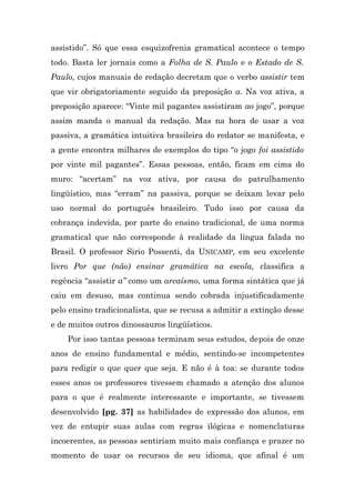 assistido”. Só que essa esquizofrenia gramatical acontece o tempo
todo. Basta ler jornais como a Folha de S. Paulo e o Estado de S.
Paulo, cujos manuais de redação decretam que o verbo assistir tem
que vir obrigatoriamente seguido da preposição a. Na voz ativa, a
preposição aparece: “Vinte mil pagantes assistiram ao jogo”, porque
assim manda o manual da redação. Mas na hora de usar a voz
passiva, a gramática intuitiva brasileira do redator se manifesta, e
a gente encontra milhares de exemplos do tipo “o jogo foi assistido
por vinte mil pagantes”. Essas pessoas, então, ficam em cima do
muro: “acertam” na voz ativa, por causa do patrulhamento
lingüístico, mas “erram” na passiva, porque se deixam levar pelo
uso normal do português brasileiro. Tudo isso por causa da
cobrança indevida, por parte do ensino tradicional, de uma norma
gramatical que não corresponde à realidade da língua falada no
Brasil. O professor Sirio Possenti, da UNICAMP, em seu excelente
livro Por que (não) ensinar gramática na escola, classifica a
regência “assistir a” como um arcaísmo, uma forma sintática que já
caiu em desuso, mas continua sendo cobrada injustificadamente
pelo ensino tradicionalista, que se recusa a admitir a extinção desse
e de muitos outros dinossauros lingüísticos.
    Por isso tantas pessoas terminam seus estudos, depois de onze
anos de ensino fundamental e médio, sentindo-se incompetentes
para redigir o que quer que seja. E não é à toa: se durante todos
esses anos os professores tivessem chamado a atenção dos alunos
para o que é realmente interessante e importante, se tivessem
desenvolvido [pg. 37] as habilidades de expressão dos alunos, em
vez de entupir suas aulas com regras ilógicas e nomenclaturas
incoerentes, as pessoas sentiriam muito mais confiança e prazer no
momento de usar os recursos de seu idioma, que afinal é um
 