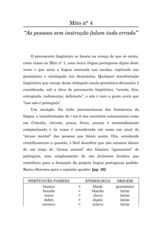 Mito n° 4
“As pessoas sem instrução falam tudo errado”



    O preconceito lingüístico se baseia na crença de que só existe,
como vimos no Mito n° 1, uma única língua portuguesa digna deste
nome e que seria a língua ensinada nas escolas, explicada nas
gramáticas e catalogada nos dicionários. Qualquer manifestação
lingüística que escape desse triângulo escola-gramática-dicionário é
considerada, sob a ótica do preconceito lingüístico, “errada, feia,
estropiada, rudimentar, deficiente”, e não é raro a gente ouvir que
“isso não é português”.
    Um exemplo. Na visão preconceituosa dos fenômenos da
língua, a transformação de I em R nos encontros consonantais como
em Cráudia, chicrete, praca, broco, pranta é tremendamente
estigmatizada e às vezes é considerada até como um sinal do
“atraso mental” das pessoas que falam assim. Ora, estudando
cientificamente a questão, é fácil descobrir que não estamos diante
de um traço de “atraso mental” dos falantes “ignorantes” do
português, mas simplesmente de um fenômeno fonético que
contribuiu para a formação da própria língua portuguesa padrão.
Basta olharmos para o seguinte quadro: [pg. 40]


  PORTUGUÊS PADRÃO                  ETIMOLOGIA        ORIGEM
        branco                  >       blank         germânico
       brando                   >      blandu           latim
         cravo                  >       clavu           latim
        dobro                   >      duplu            latim
       escravo                  >      sclavu           latim
 
