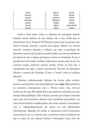 fraco              >       flaccu            latim
            frouxo              >        fluxu            latim
             grude              >       gluten            latim
            obrigar             >      obligare           latim
             praga              >       plaga             latim
             prata              >        plata          provençal
             prega              >        plica            latim


      Como é fácil notar, todas as palavras do português--padrão
listadas acima tinham, na sua origem, um I bem nítido que se
transformou em R. E agora? Se fôssemos pensar que as pessoas que
dizem Cráudia, chicrete e pranta têm algum “defeito” ou “atraso
mental”, seríamos forçados a admitir que toda a população da
província romana da Lusitânia também tinha esse mesmo problema
na época em que a língua portuguesa estava se formando. E que o
grande Luís de Camões também sofria desse mesmo mal, já que ele
escreveu ingrês, pubricar, pranta, frauta, frecha na obra que é
considerada até hoje o maior monumento literário do português
clássico, o poema Os Lusíadas. E isso, é “craro”, seria no mínimo
absurdo.
      Existem, evidentemente, falantes da norma culta urbana,
pessoas escolarizadas, que têm problemas para [pg. 41] pronunciar
os encontros consonantais com L. Nesses casos, sim, trata-se
realmente de uma dificuldade física que pode ser resolvida com uma
terapia fonoaudiológica. Não é dessas pessoas que estamos tratando
aqui, mas dos brasileiros falantes das variedades não-padrão, em
cujo sistema fonético simplesmente não existe encontro consonantal
com    L,   independentemente   de   terem   ou   não   dificuldades
articulatórias. Quando, na escola, se depararem com os encontros
consonantais com L, é preciso que o professor tenha consciência de
que se trata de um aspecto fonético “estrangeiro” para eles, do
 