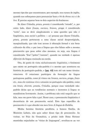 mesmo tipo dos que encontramos, por exemplo, nos cursos de inglês,
quando nos esforçamos para pronunciar bem o TH de throw ou o I de
live. É preciso separar bem os dois aspectos do fenômeno.
    Se dizer Cráudia, praca, pranta é considerado “errado”, e, por
outro lado, dizer frouxo, escravo, branco, praga é considerado
“certo”, isso se deve simplesmente a uma questão que não é
lingüística, mas social e política — as' pessoas que dizem Cráudia,
praca, pranta pertencem a uma classe social desprestigiada,
marginalizada, que não tem acesso à educação formal e aos bens
culturais da elite, e por isso a língua que elas falam sofre o mesmo
preconceito que pesa sobre elas mesmas, ou seja, sua língua é
considerada “feia”,”pobre”,”carente”, quando na verdade é apenas
diferente da língua ensinada na escola.
    Ora, do ponto de vista exclusivamente lingüístico, o fenômeno
que existe no português não-padrão é o mesmo que aconteceu na
história do português-padrão, e [pg. 42] tem até um nome técnico:
rotacismo.   O   rotacismo   participou   da   formação     da   língua
portuguesa padrão, como já vimos em branco, escravo, praga, fraco
etc., mas ele continua vivo e atuante no português não-padrão, como
em broco, chicrete, pranta, Cráudia, porque essa variedade não-
padrão deixa que as tendências normais e inerentes à língua se
manifestem livremente. Assim, o problema não está naquilo que se
fala, mas em quem fala o quê. Neste caso, o preconceito lingüístico é
decorrência de um preconceito social. Este tipo específico de
preconceito é o que abordei em meu livro A língua de Eulália.
    Minha heroína literária predileta, a boneca Emília, de
Monteiro Lobato, não quis saber desse tipo de preconceito. Ao
visitar, no País da Gramática, a prisão onde Dona Sintaxe
mantinha enjaulados os “vícios de linguagem”, revoltou-se ao ver
 