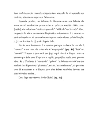 isso perfeitamente normal, ninguém tem vontade de rir quando um
carioca, mineiro ou capixaba fala assim.
    Quando, porém, um falante do Sudeste ouve um falante da
zona rural nordestina pronunciar a palavra escrita OITO como
[oytšu], ele acha isso “muito engraçado”, “ridículo” ou “errado”. Ora,
do ponto de vista meramente lingüístico, o fenômeno é o mesmo —
palatalização —, só que o elemento provocador dessa palatalização,
o [y], está antes do [t] e não depois dele.
    Então, se o fenômeno é o mesmo, por que na boca de um ele é
“normal” e na boca de outro ele é “engraçado”, [pg. 44] “feio” ou
“errado”? Porque o que está em jogo aqui não é a língua, mas a
pessoa que fala essa língua e a região geográfica onde essa pessoa
vive. Se o Nordeste é “atrasado”, “pobre”, “subdesenvolvido” ou (na
melhor das hipóteses) “pitoresco”, então, “naturalmente”, as pessoas
que lá nasceram e a língua que elas falam também devem ser
consideradas assim...
    Ora, faça-me o favor, Rede Globo! [pg. 45]
 