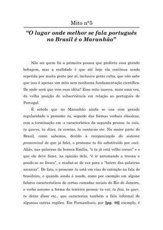Mito n°5
 “O lugar onde melhor se fala português
        no Brasil é o Maranhão”



    Não sei quem foi a primeira pessoa que proferiu essa grande
bobagem, mas a realidade é que até hoje ela continua sendo
repetida por muita gente por aí, inclusive gente culta, que não sabe
que isso é apenas um mito sem nenhuma fundamentação científica.
De onde será que veio essa idéia? Esse mito nasceu, mais uma vez,
da velha posição de subserviência em relação ao português de
Portugal.
    É sabido que no Maranhão ainda se usa com grande
regularidade o pronome tu, seguido das formas verbais clássicas,
com a terminação em -s característica da segunda pessoa: tu vais,
tu queres, tu dizes, tu comias, tu cantavas etc. Na maior parte do
Brasil,   como   sabemos,   devido   à   reorganização   do   sistema
pronominal de que já falei, o pronome tu foi substituído por você.
Aliás, nas palavras da boneca Emília, “o tu já está velho coroco” e o
que ele deve fazer, na opinião dela, “é ir arrumando a trouxa e
pondo-se ao fresco”, e mudar-se de vez para o “bairro das palavras
arcaicas”. De fato, o pronome tu está em vias de extinção na fala do
brasileiro, e quando ainda é usado, como por exemplo em alguns
falares característicos de certas camadas sociais do Rio de Janeiro,
o verbo assume a forma da terceira pessoa: tu vai, tu fica, tu quer,
tu deixa disso etc., que caracteriza também a fala informal de
algumas outras regiões. Em Pernambuco, por [pg. 46] exemplo, é
 
