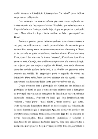 muito comum a interjeição interrogativa “tu acha?” para indicar
surpresa ou indignação.
    Ora, somente por esse arcaísmo, por essa conservação de um
único aspecto da linguagem clássica literária, que coincide com a
língua falada em Portugal ainda hoje, é que se perpetua o mito de
que o Maranhão é o lugar “onde melhor se fala o português” no
Brasil.
    Acontece, porém, que os defensores desse mito não se dão conta
de que, ao utilizarem o critério prescritivista de correção para
sustentá-lo, se esquecem de que os mesmos maranhenses que dizem
tu és, tu vais, tu foste, tu quiseste, também dizem: Esse é um bom
livro para ti ler, em vez da forma “correta”, Esse é um bom livro
para tu leres. Ou seja, eles atribuem ao pronome ti a mesma função
de sujeito que em amplas regiões do Brasil, nas mais diversas
camadas sociais (cultas inclusive), é atribuída ao pronome mim
quando antecedido da preposição para e seguido de verbo no
infinitivo: Para mim fazer isso vou precisar da sua ajuda — uma
construção sintática que deixa tanta gente de cabelo em pé.
    O que acontece com o português do Maranhão em relação ao
português do resto do país é o mesmo que acontece com o português
de Portugal em relação ao português do Brasil: não existe nenhuma
variedade nacional, regional ou local que seja intrinsecamente
“melhor”, “mais pura”, “mais bonita”, “mais correta” que outra.
Toda variedade lingüística atende às necessidades da comunidade
de seres humanos que a empregam. Quando deixar de atender, ela
inevitavelmente sofrerá transformações para [pg. 47] se adequar às
novas necessidades. Toda variedade lingüística é também o
resultado de um processo histórico próprio, com suas vicissitudes e
peripécias particulares. Se o português de São Luís do Maranhão e
 