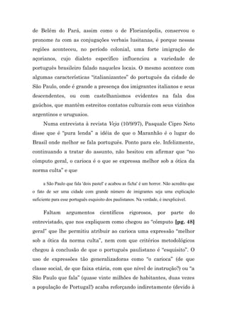 de Belém do Pará, assim como o de Florianópolis, conservou o
pronome tu com as conjugações verbais lusitanas, é porque nessas
regiões aconteceu, no período colonial, uma forte imigração de
açorianos, cujo dialeto específico influenciou a variedade de
português brasileiro falado naqueles locais. O mesmo acontece com
algumas características “italianizantes” do português da cidade de
São Paulo, onde é grande a presença dos imigrantes italianos e seus
descendentes, ou com castelhanismos evidentes na fala dos
gaúchos, que mantêm estreitos contatos culturais com seus vizinhos
argentinos e uruguaios.
     Numa entrevista à revista Veja (10/9/97), Pasquale Cipro Neto
disse que é “pura lenda” a idéia de que o Maranhão é o lugar do
Brasil onde melhor se fala português. Ponto para ele. Infelizmente,
continuando a tratar do assunto, não hesitou em afirmar que “no
cômputo geral, o carioca é o que se expressa melhor sob a ótica da
norma culta” e que

     a São Paulo que fala 'dois pastel' e acabou as ficha' é um horror. Não acredito que
o fato de ser uma cidade com grande número de imigrantes seja uma explicação
suficiente para esse português esquisito dos paulistanos. Na verdade, é inexplicável.

     Faltam       argumentos         científicos     rigorosos,      por    parte       do
entrevistado, que nos expliquem como chegou ao “cômputo [pg. 48]
geral” que lhe permitiu atribuir ao carioca uma expressão “melhor
sob a ótica da norma culta”, nem com que critérios metodológicos
chegou à conclusão de que o português paulistano é “esquisito”. O
uso de expressões tão generalizadoras como “o carioca” (de que
classe social, de que faixa etária, com que nível de instrução?) ou “a
São Paulo que fala” (quase vinte milhões de habitantes, duas vezes
a população de Portugal!) acaba reforçando indiretamente (devido à
 