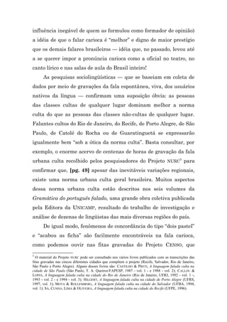 influência inegável de quem as formulou como formador de opinião)
a idéia de que o falar carioca é “melhor” e digno de maior prestígio
que os demais falares brasileiros — idéia que, no passado, levou até
a se querer impor a pronúncia carioca como a oficial no teatro, no
canto lírico e nas salas de aula do Brasil inteiro!
      As pesquisas sociolingüísticas — que se baseiam em coleta de
dados por meio de gravações da fala espontânea, viva, dos usuários
nativos da língua — confirmam uma suposição óbvia: as pessoas
das classes cultas de qualquer lugar dominam melhor a norma
culta do que as pessoas das classes não-cultas de qualquer lugar.
Falantes cultos do Rio de Janeiro, do Recife, de Porto Alegre, de São
Paulo, de Catolé do Rocha ou de Guaratinguetá se expressarão
igualmente bem “sob a ótica da norma culta”. Basta consultar, por
exemplo, o enorme acervo de centenas de horas de gravação da fala
urbana culta recolhido pelos pesquisadores do Projeto NURC5 para
confirmar que, [pg. 49] apesar das inevitáveis variações regionais,
existe uma norma urbana culta geral brasileira. Muitos aspectos
dessa norma urbana culta estão descritos nos seis volumes da
Gramática do português falado, uma grande obra coletiva publicada
pela Editora da UNICAMP, resultado do trabalho de investigação e
análise de dezenas de lingüistas das mais diversas regiões do país.
      De igual modo, fenômenos de concordância do tipo “dois pastel”
e “acabou as ficha” são facilmente encontráveis na fala carioca,
como podemos ouvir nas fitas gravadas do Projeto CENSO, que
5
  O material do Projeto NURC pode ser consultado nos vários livros publicados com as transcrições das
fitas gravadas nas cincos diferentes cidades que compõem o projeto (Recife, Salvador, Rio de Janeiro,
São Paulo e Porto Alegre). Alguns desses livros são: CASTILHO & PRETI, A linguagem falada culta na
cidade de São Paulo (São Paulo, T. A. Queiroz/FAPESP, 1987 - vol. 1 - e 1988 - vol. 2); CALLOU &
LOPES, A linguagem falada culta na cidade do Rio de Janeiro (Rio de Janeiro, UFRJ, 1992 - vol. 1 -,
1993 - vol. 2 - e 1994 - vol. 3); HILGERT, A linguagem falada culta na cidade de Porto Alegre (UFRS,
1997, vol. 1); MOTA & ROLLEMBERG, A linguagem falada culta na cidade do Salvador (UFBA, 1994,
vol. 1); SÁ, CUNHA, LIMA & OLIVEIRA, A linguagem falada culta na cidade do Recife (UFPE, 1996).
 