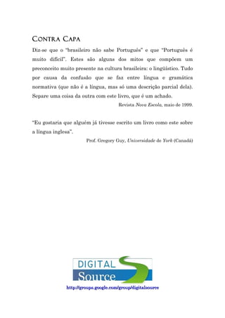C ONTRA C APA
Diz-se que o “brasileiro não sabe Português” e que “Português é
muito difícil”. Estes são alguns dos mitos que compõem um
preconceito muito presente na cultura brasileira: o lingüístico. Tudo
por causa da confusão que se faz entre língua e gramática
normativa (que não é a língua, mas só uma descrição parcial dela).
Separe uma coisa da outra com este livro, que é um achado.
                                       Revista Nova Escola, maio de 1999.


“Eu gostaria que alguém já tivesse escrito um livro como este sobre
a língua inglesa”.
                        Prof. Gregory Guy, Universidade de York (Canadá)




               http://groups.google.com/group/digitalsource
 