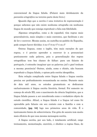 convencional da língua falada. (Falarei mais detidamente da
paranóia ortográfica na terceira parte deste livro.)
     Quando digo que a escrita é uma tentativa de representação é
porque sabemos que não existe nenhuma ortografia em nenhuma
língua do mundo que consiga reproduzir a fala com fidelidade.
     Algumas ortografias, como a do espanhol, têm regras mais
generalizáveis, mais simples e mais coerentes, que facilitam o ato
de ler e escrever. Mesmo assim, no castelha-no-padrão da Espanha,
pode sempre haver dúvidas: Z ou C? B ou V? G ou J?
     Outras línguas, como o inglês, têm mais exceções do que
regras, e é preciso aprender a escrever (e a pronunciar)
praticamente cada palavra, pois a generalização das regras
ortográficas tem boa chance de falhar: para um falante de
português, é estranho imaginar que as palavras jail e gaol tenham
a mesma pronúncia! Outras, ainda, como o chinês, não buscam
reproduzir a língua falada, e optam pela escrita ideográfica.
     Esta relação complicada entre língua falada e língua escrita
precisa ser profundamente reexaminada no ensino. Durante mais
de   dois   mil   anos,   os   estudos   gramaticais   se   dedicaram
exclusivamente à língua escrita literária, formal. Foi somente no
começo do século XX, com o nascimento da ciência lingüística, que a
língua falada passou a ser considerada como o verdadeiro objeto de
estudo científico. Afinal, a língua falada é a língua tal como foi
aprendida pelo falante em seu contato com a família e com a
comunidade, [pg. 54] logo nos primeiros anos de vida. É o
instrumento básico de sobrevivência. Um grito de socorro tem muito
mais eficácia do que essa mesma mensagem escrita.
     A língua escrita, por seu lado, é totalmente artificial, exige
treinamento, memorização, exercício, e obedece a regras fixas, de
 