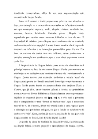 tendência conservadora, além de ser uma representação não
exaustiva da língua falada.
    Faça você mesmo o teste: pegue uma palavra bem simples —
fogo, por exemplo — e pronuncie-a com todas as inflexões e tons de
voz que conseguir: espanto, medo, alegria, tristeza, saudade, ira,
remorso,     horror,   felicidade,   histeria,   pavor...   Depois   tente
reproduzir por escrito essas mesmas inflexões e tons de voz. É
impossível. O máximo que a língua escrita oferece são os sinais de
exclamação e de interrogação! A mera forma escrita não é capaz de
traduzir as inflexões e as intenções pretendidas pelo falante. Por
isso, os autores de textos teatrais indicam, entre parênteses, a
emoção, sensação ou sentimento que o ator deve expressar numa
dada fala.
    A importância da língua falada para o estudo científico está
principalmente no fato de ser nessa língua falada que ocorrem as
mudanças e as variações que incessantemente vão transformando a
língua. Quem quiser, por exemplo, conhecer o estado atual da
língua portuguesa do Brasil precisará investigar empiricamente a
língua falada (como fazem os pesquisadores dos projetos NURC e
CENSO, que já citei, entre outros). Afinal, a escola, as gramáticas
normativas e os livros didáticos até hoje afirmam que os pronomes-
sujeitos de segunda pessoa são [pg. 55] tu e vós, que o pronome
você é simplesmente uma “forma de tratamento”, que a mesóclise
(dar-vo-lo-ei, di-lo-íamos, amar-nos-emos) ainda é uma “opção” para
a colocação dos pronomes oblíquos, ou que o futuro do subjuntivo do
verbo ver é “vir”. Essa, porém, já não é a realidade de boa parte da
língua escrita no Brasil, que dirá da língua falada!
    Do ponto de vista da história de cada indivíduo, o aprendizado
da língua falada sempre precede o aprendizado da língua escrita,
 