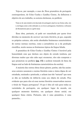 Veja-se, por exemplo, o caso da Nova gramática do português
contemporâneo, de Celso Cunha e Lindley Cintra. Ao definirem o
objetivo de seu trabalho, os autores declaram, no prefácio:

    Trata-se de uma tentativa de descrição do português atual na sua forma culta, isto
    é, da língua como a têm utilizado os escritores portugueses, brasileiros e africanos
    do Romantismo para cá. [grifo meu]

    Essa obra, portanto, só pode ser consultada por quem tiver
dúvidas no momento de escrever um texto literário, já que, segundo
os próprios autores, não serão abordados fenômenos característicos
de outras normas escritas, como a jornalística ou a da produção
científica, muito menos os fenômenos típicos da língua falada.
    A gramática de Celso Cunha e Lindley Cintra é louvável pela
honestidade com que declara seu objeto de estudo (embora, por
diversas razões que não cabe aqui enumerar, eles não cumpram o
que prometem no prefácio [pg. 57] e acabem tratando de fatos da
língua oral ao lado de fenômenos característicos da escrita).
    A maioria das outras obras desse gênero, porém, não faz assim:
seus autores assumem a norma literária como a única digna de ser
estudada, ensinada e praticada, e acham isso tão “natural” que nem
se dão ao trabalho de defini-la como seu objeto de estudo. Fica
evidente que para eles só essa norma literária conservadora merece
o título de “língua portuguesa”. O que é dito ali vale para todas as
variedades do português, em qualquer lugar do mundo, em
qualquer momento histórico, em qualquer classe social, em
qualquer faixa etária. Portanto, não é uma gramática, é uma
panacéia...
 