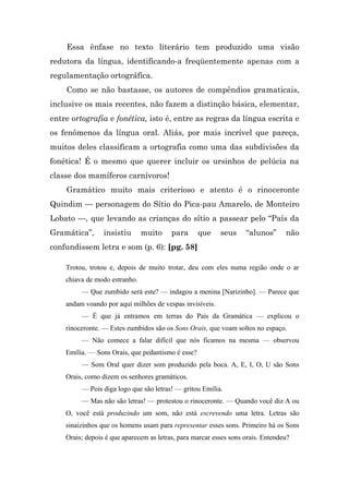 Essa ênfase no texto literário tem produzido uma visão
redutora da língua, identificando-a freqüentemente apenas com a
regulamentação ortográfica.
    Como se não bastasse, os autores de compêndios gramaticais,
inclusive os mais recentes, não fazem a distinção básica, elementar,
entre ortografia e fonética, isto é, entre as regras da língua escrita e
os fenômenos da língua oral. Aliás, por mais incrível que pareça,
muitos deles classificam a ortografia como uma das subdivisões da
fonética! É o mesmo que querer incluir os ursinhos de pelúcia na
classe dos mamíferos carnívoros!
    Gramático muito mais criterioso e atento é o rinoceronte
Quindim — personagem do Sítio do Pica-pau Amarelo, de Monteiro
Lobato —, que levando as crianças do sítio a passear pelo “País da
Gramática”,      insistiu      muito     para      que    seus     “alunos”      não
confundissem letra e som (p. 6): [pg. 58]

    Trotou, trotou e, depois de muito trotar, deu com eles numa região onde o ar
    chiava de modo estranho.
         — Que zumbido será este? — indagou a menina [Narizinho]. — Parece que
    andam voando por aqui milhões de vespas invisíveis.
         — É que já entramos em terras do País da Gramática — explicou o
    rinoceronte. — Estes zumbidos são os Sons Orais, que voam soltos no espaço.
         — Não comece a falar difícil que nós ficamos na mesma — observou
    Emília. — Sons Orais, que pedantismo é esse?
         — Som Oral quer dizer som produzido pela boca. A, E, I, O, U são Sons
    Orais, como dizem os senhores gramáticos.
         — Pois diga logo que são letras! — gritou Emília.
         — Mas não são letras! — protestou o rinoceronte. — Quando você diz A ou
    O, você está produzindo um som, não está escrevendo uma letra. Letras são
    sinaizinhos que os homens usam para representar esses sons. Primeiro há os Sons
    Orais; depois é que aparecem as letras, para marcar esses sons orais. Entendeu?
 