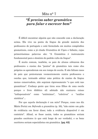 Mito n° 7
                “É preciso saber gramática
                para falar e escrever bem”



     É difícil encontrar alguém que não concorde com a declaração
acima. Ela vive na ponta da língua da grande maioria dos
professores de português e está formulada em muitos compêndios
gramaticais, como a já citada Gramática de Cipro e Infante, cujas
primeiríssimas          palavras     são:   “A   Gramática      é   instrumento
fundamental para o domínio do padrão culto da língua”.
     É muito comum, também, os pais de alunos cobrarem dos
professores o ensino dos “pontos” de gramática tais como eles
próprios os aprenderam em seu tempo de escola. E não faltam casos
de pais que protestaram veementemente contra professores e
escolas que, tentando adotar uma prática de ensino da língua
menos conservadora, não seguiam rigorosamente “o que está nas
gramáticas”. Conheço gente que tirou seus filhos de uma escola
porque    o     livro     didático    ali   adotado     não   ensinava     coisas
“indispensáveis”         como      “antônimos”,       “coletivos”   e    “análise
sintática”...
     Por que aquela declaração é um mito? Porque, como nos diz
Mário Perini em Sofrendo a gramática (p. 50), “não existe um grão
de evidência em favor disso; toda a evidência disponível é em
contrário”. Afinal, se fosse assim, todos os gramáticos seriam
grandes escritores (o que está longe de ser verdade), e os bons
escritores seriam especialistas em gramática. [pg. 62]
 