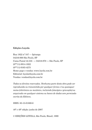 Edições Loyola


Rua 1822 nº 347 — Ipiranga
04216-000 São Paulo, SP
Caixa Postal 42.335 — 04218-970 — São Paulo, SP
(0**11) 6914-1922
(0**11) 6163-4275
Home page e vendas: www.loyola.com.br
Editorial: loyola@loyola.com.br
Vendas: vendas@loyola.com.br


Todos os direitos reservados. Nenhuma parte desta obra pode ser
reproduzida ou transmitida por qualquer forma e/ou quaisquer
meios (eletrônico ou mecânico, incluindo fotocópia e gravação) ou
arquivada em qualquer sistema ou banco de dados sem permissão
escrita da Editora.


ISBN: 85-15-01889-6


48ª e 49ª edição: junho de 2007


© EDIÇÕES LOYOLA, São Paulo, Brasil, 1999
 