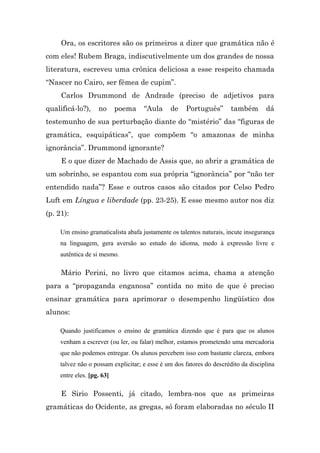 Ora, os escritores são os primeiros a dizer que gramática não é
com eles! Rubem Braga, indiscutivelmente um dos grandes de nossa
literatura, escreveu uma crônica deliciosa a esse respeito chamada
“Nascer no Cairo, ser fêmea de cupim”.
     Carlos Drummond de Andrade (preciso de adjetivos para
qualificá-lo?),     no      poema    “Aula     de    Português”        também       dá
testemunho de sua perturbação diante do “mistério” das “figuras de
gramática, esquipáticas”, que compõem “o amazonas de minha
ignorância”. Drummond ignorante?
     E o que dizer de Machado de Assis que, ao abrir a gramática de
um sobrinho, se espantou com sua própria “ignorância” por “não ter
entendido nada”? Esse e outros casos são citados por Celso Pedro
Luft em Língua e liberdade (pp. 23-25). E esse mesmo autor nos diz
(p. 21):

     Um ensino gramaticalista abafa justamente os talentos naturais, incute insegurança
     na linguagem, gera aversão ao estudo do idioma, medo à expressão livre e
     autêntica de si mesmo.

     Mário Perini, no livro que citamos acima, chama a atenção
para a “propaganda enganosa” contida no mito de que é preciso
ensinar gramática para aprimorar o desempenho lingüístico dos
alunos:

     Quando justificamos o ensino de gramática dizendo que é para que os alunos
     venham a escrever (ou ler, ou falar) melhor, estamos prometendo uma mercadoria
     que não podemos entregar. Os alunos percebem isso com bastante clareza, embora
     talvez não o possam explicitar; e esse é um dos fatores do descrédito da disciplina
     entre eles. [pg. 63]

     E Sirio Possenti, já citado, lembra-nos que as primeiras
gramáticas do Ocidente, as gregas, só foram elaboradas no século II
 