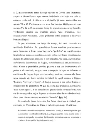 a. C, mas que muito antes disso já existira na Grécia uma literatura
ampla e diversificada, que exerce influência até hoje em toda a
cultura ocidental. A Ilíada e a Odisséia já eram conhecidas no
século VI a. C, Platão escreveu seus fascinantes Diálogos entre os
séculos V e IV a. C, na mesma época do grande dramaturgo Esquilo,
verdadeiro     criador     da    tragédia      grega.     Que   gramática       eles
consultaram? Nenhuma. Como puderam então escrever e falar tão
bem sua língua?
    O que aconteceu, ao longo do tempo, foi uma inversão da
realidade histórica. As gramáticas foram escritas precisamente
para descrever e fixar como “regras” e “padrões” as manifestações
lingüísticas usadas espontaneamente pelos escritores considerados
dignos de admiração, modelos a ser imitados. Ou seja, a gramática
normativa é decorrência da língua, é subordinada a ela, dependente
dela. Como a gramática, porém, passou a ser um instrumento de
poder e de controle, surgiu essa concepção de que os falantes e
escritores da língua é que precisam da gramática, como se ela fosse
uma espécie de fonte mística invisível da qual emana a língua
“bonita”, “correta” e “pura”. A língua passou a ser subordinada e
dependente da gramática. O que não está na gramática normativa
“não é português”. E os compêndios gramaticais se transformaram
em livros sagrados, cujos dogmas e cânones têm de ser obedecidos à
risca para não se cometer nenhuma “heresia”. [pg. 64]
    O resultado dessa inversão dos fatos históricos é visível, por
exemplo, na Gramática de Cipro e Infante que, na p. 16, afirma:

    A Gramática normativa estabelece a norma culta, ou seja, o padrão lingüístico que
    socialmente é considerado modelar [...] As línguas que têm forma escrita, como é
    o caso do português, necessitam da Gramática normativa para que se garanta a
    existência de um padrão lingüístico uniforme [...].
 