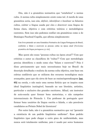 Ora, não é a gramática normativa que “estabelece” a norma
culta. A norma culta simplesmente existe como tal. A tarefa de uma
gramática seria, isso sim, definir, identificar e localizar os falantes
cultos, coletar a língua usada por eles e descrever essa língua de
forma clara, objetiva e com critérios teóricos e metodológicos
coerentes. Sem isso não podemos confiar em gramáticas como a de
Domingos Paschoal Cegalla, que afirma simplesmente:

    Este livro pretende ser uma Gramática Normativa da Língua Portuguesa do Brasil,
    conforme a falam e escrevem as pessoas cultas na época atual [Novíssima
    gramática da língua portuguesa, p. xix].

    Mas quem são essas “pessoas cultas na época atual”? Com que
critérios o autor as classificou de “cultas”? Com que metodologia
precisa identificou o modo como elas “falam e escrevem”? Pois é
disso precisamente que mais necessitamos hoje no Brasil: da
descrição detalhada e realista da norma culta objetiva, com base em
coletas confiáveis que se utilizem dos recursos tecnológicos mais
avançados, para que ela sirva de base ao ensino/aprendizagem [pg.
65] na escola, e não mais uma norma fictícia que se inspira num
ideal lingüístico inatingível, baseado no uso literário, artístico,
particular e exclusivo dos grandes escritores. Afinal, um instrutor
de auto-escola quer formar bons motoristas, e não campeões
internacionais de Fórmula 1. Um professor de português quer
formar bons usuários da língua escrita e falada, e não prováveis
candidatos ao Prêmio Nobel de literatura!
    Por outro lado, não é a gramática normativa que vai “garantir
a existência de um padrão lingüístico uniforme”. Esse padrão
lingüístico (que pode chegar a certo grau de uniformidade, mas
nunca será totalmente uniforme, pois é usado por seres humanos
 