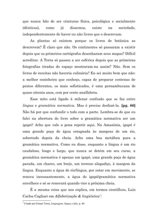 que nunca hão de ser criaturas física, psicológica e socialmente
idênticas),             como          já      dissemos,         existe   na   sociedade,
independentemente de haver ou não livros que o descrevam.
         As plantas só existem porque os livros de botânica as
descrevem? É claro que não. Os continentes só passaram a existir
depois que os primeiros cartógrafos desenharam seus mapas? Difícil
acreditar. A Terra só passou a ser esférica depois que as primeiras
fotografias tiradas do espaço mostraram-na assim? Não. Sem os
livros de receitas não haveria culinária? Eu sei muito bem que não:
a melhor cozinheira que conheço, capaz de preparar centenas de
pratos diferentes, os mais sofisticados, é uma pernambucana de
quase oitenta anos, cem por cento analfabeta.
         Esse mito está ligado à milenar confusão que se faz entre
língua e gramática normativa. Mas é preciso desfazê-la. [pg. 66]
Não há por que confundir o todo com a parte. Lembra-se do que eu
falei na abertura do livro sobre a gramática normativa ser um
igapó? Acho que vale a pena repetir aqui. Na Amazônia, igapó é
uma grande poça de água estagnada às margens de um rio,
sobretudo depois da cheia. Acho uma boa metáfora para a
gramática normativa. Como eu disse, enquanto a língua é um rio
caudaloso, longo e largo, que nunca se detém em seu curso, a
gramática normativa é apenas um igapó, uma grande poça de água
parada, um charco, um brejo, um terreno alagadiço, à margem da
língua. Enquanto a água do rio/língua, por estar em movimento, se
renova incessantemente, a água do igapó/gramática normativa
envelhece e só se renovará quando vier a próxima cheia.
         É a mesma coisa que nos explica, em termos científicos, Luiz
Carlos Cagliari em Alfabetização & lingüística7:
7
    Citado por Ernani Terra, Linguagem, língua e fala, p. 46.
 