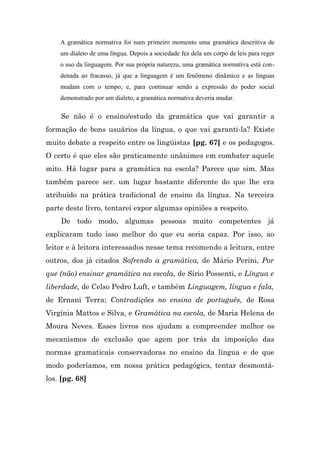 A gramática normativa foi num primeiro momento uma gramática descritiva de
    um dialeto de uma língua. Depois a sociedade fez dela um corpo de leis para reger
    o uso da linguagem. Por sua própria natureza, uma gramática normativa está con-
    denada ao fracasso, já que a linguagem é um fenômeno dinâmico e as línguas
    mudam com o tempo; e, para continuar sendo a expressão do poder social
    demonstrado por um dialeto, a gramática normativa deveria mudar.

    Se não é o ensino/estudo da gramática que vai garantir a
formação de bons usuários da língua, o que vai garanti-la? Existe
muito debate a respeito entre os lingüistas [pg. 67] e os pedagogos.
O certo é que eles são praticamente unânimes em combater aquele
mito. Há lugar para a gramática na escola? Parece que sim. Mas
também parece ser. um lugar bastante diferente do que lhe era
atribuído na prática tradicional de ensino da língua. Na terceira
parte deste livro, tentarei expor algumas opiniões a respeito.
    De todo modo, algumas pessoas muito competentes já
explicaram tudo isso melhor do que eu seria capaz. Por isso, ao
leitor e à leitora interessados nesse tema recomendo a leitura, entre
outros, dos já citados Sofrendo a gramática, de Mário Perini, Por
que (não) ensinar gramática na escola, de Sírio Possenti, e Língua e
liberdade, de Celso Pedro Luft, e também Linguagem, língua e fala,
de Ernani Terra; Contradições no ensino de português, de Rosa
Virgínia Mattos e Silva, e Gramática na escola, de Maria Helena de
Moura Neves. Esses livros nos ajudam a compreender melhor os
mecanismos de exclusão que agem por trás da imposição das
normas gramaticais conservadoras no ensino da língua e de que
modo poderíamos, em nossa prática pedagógica, tentar desmontá-
los. [pg. 68]
 
