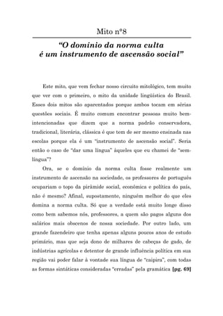 Mito n°8
       “O domínio da norma culta
   é um instrumento de ascensão social”



    Este mito, que vem fechar nosso circuito mitológico, tem muito
que ver com o primeiro, o mito da unidade lingüística do Brasil.
Esses dois mitos são aparentados porque ambos tocam em sérias
questões sociais. É muito comum encontrar pessoas muito bem-
intencionadas que dizem que a norma padrão conservadora,
tradicional, literária, clássica é que tem de ser mesmo ensinada nas
escolas porque ela é um “instrumento de ascensão social”. Seria
então o caso de “dar uma língua” àqueles que eu chamei de “sem-
língua”?
    Ora, se o domínio da norma culta fosse realmente um
instrumento de ascensão na sociedade, os professores de português
ocupariam o topo da pirâmide social, econômica e política do país,
não é mesmo? Afinal, supostamente, ninguém melhor do que eles
domina a norma culta. Só que a verdade está muito longe disso
como bem sabemos nós, professores, a quem são pagos alguns dos
salários mais obscenos de nossa sociedade. Por outro lado, um
grande fazendeiro que tenha apenas alguns poucos anos de estudo
primário, mas que seja dono de milhares de cabeças de gado, de
indústrias agrícolas e detentor de grande influência política em sua
região vai poder falar à vontade sua língua de “caipira”, com todas
as formas sintáticas consideradas “erradas” pela gramática [pg. 69]
 