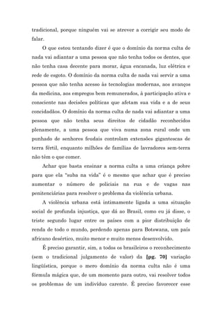 tradicional, porque ninguém vai se atrever a corrigir seu modo de
falar.
     O que estou tentando dizer é que o domínio da norma culta de
nada vai adiantar a uma pessoa que não tenha todos os dentes, que
não tenha casa decente para morar, água encanada, luz elétrica e
rede de esgoto. O domínio da norma culta de nada vai servir a uma
pessoa que não tenha acesso às tecnologias modernas, aos avanços
da medicina, aos empregos bem remunerados, à participação ativa e
consciente nas decisões políticas que afetam sua vida e a de seus
concidadãos. O domínio da norma culta de nada vai adiantar a uma
pessoa que não tenha seus direitos de cidadão reconhecidos
plenamente, a uma pessoa que viva numa zona rural onde um
punhado de senhores feudais controlam extensões gigantescas de
terra fértil, enquanto milhões de famílias de lavradores sem-terra
não têm o que comer.
     Achar que basta ensinar a norma culta a uma criança pobre
para que ela “suba na vida” é o mesmo que achar que é preciso
aumentar o número de policiais na rua e de vagas nas
penitenciárias para resolver o problema da violência urbana.
     A violência urbana está intimamente ligada a uma situação
social de profunda injustiça, que dá ao Brasil, como eu já disse, o
triste segundo lugar entre os países com a pior distribuição de
renda de todo o mundo, perdendo apenas para Botswana, um país
africano desértico, muito menor e muito menos desenvolvido.
     É preciso garantir, sim, a todos os brasileiros o reconhecimento
(sem o tradicional julgamento de valor) da [pg. 70] variação
lingüística, porque o mero domínio da norma culta não é uma
fórmula mágica que, de um momento para outro, vai resolver todos
os problemas de um indivíduo carente. É preciso favorecer esse
 