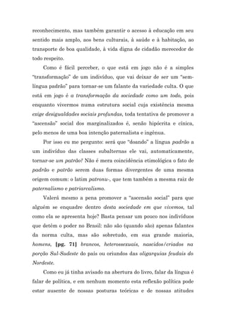 reconhecimento, mas também garantir o acesso à educação em seu
sentido mais amplo, aos bens culturais, à saúde e à habitação, ao
transporte de boa qualidade, à vida digna de cidadão merecedor de
todo respeito.
    Como é fácil perceber, o que está em jogo não é a simples
“transformação” de um indivíduo, que vai deixar de ser um “sem-
língua padrão” para tornar-se um falante da variedade culta. O que
está em jogo é a transformação da sociedade como um todo, pois
enquanto vivermos numa estrutura social cuja existência mesma
exige desigualdades sociais profundas, toda tentativa de promover a
“ascensão” social dos marginalizados é, senão hipócrita e cínica,
pelo menos de uma boa intenção paternalista e ingênua.
    Por isso eu me pergunto: será que “doando” a língua padrão a
um indivíduo das classes subalternas ele vai, automaticamente,
tornar-se um patrão? Não é mera coincidência etimológica o fato de
padrão e patrão serem duas formas divergentes de uma mesma
origem comum: o latim patronu-, que tem também a mesma raiz de
paternalismo e patriarcalismo.
    Valerá mesmo a pena promover a “ascensão social” para que
alguém se enquadre dentro desta sociedade em que vivemos, tal
como ela se apresenta hoje? Basta pensar um pouco nos indivíduos
que detêm o poder no Brasil: não são (quando são) apenas falantes
da norma culta, mas são sobretudo, em sua grande maioria,
homens, [pg. 71] brancos, heterossexuais, nascidos/criados na
porção Sul-Sudeste do país ou oriundos das oligarquias feudais do
Nordeste.
    Como eu já tinha avisado na abertura do livro, falar da língua é
falar de política, e em nenhum momento esta reflexão política pode
estar ausente de nossas posturas teóricas e de nossas atitudes
 